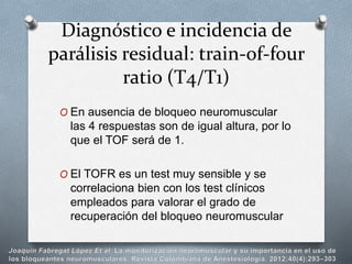 O En ausencia de bloqueo neuromuscular
las 4 respuestas son de igual altura, por lo
que el TOF será de 1.
O El TOFR es un test muy sensible y se
correlaciona bien con los test clínicos
empleados para valorar el grado de
recuperación del bloqueo neuromuscular
Diagnóstico e incidencia de
parálisis residual: train-of-four
ratio (T4/T1)
 