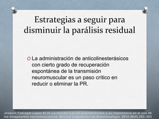 O La administración de anticolinesterásicos
con cierto grado de recuperación
espontánea de la transmisión
neuromuscular es un paso crítico en
reducir o eliminar la PR.
Estrategias a seguir para
disminuir la parálisis residual
 