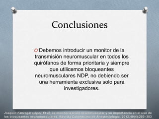 O Debemos introducir un monitor de la
transmisión neuromuscular en todos los
quirófanos de forma prioritaria y siempre
que utilicemos bloqueantes
neuromusculares NDP, no debiendo ser
una herramienta exclusiva solo para
investigadores.
Conclusiones
 
