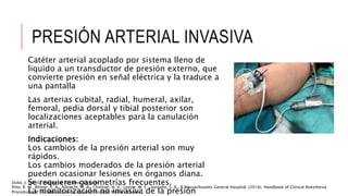 PRESIÓN ARTERIAL INVASIVA
Catéter arterial acoplado por sistema lleno de
liquido a un transductor de presión externo, que
convierte presión en señal eléctrica y la traduce a
una pantalla
Las arterias cubital, radial, humeral, axilar,
femoral, pedia dorsal y tibial posterior son
localizaciones aceptables para la canulación
arterial.
Indicaciones:
Los cambios de la presión arterial son muy
rápidos.
Los cambios moderados de la presión arterial
pueden ocasionar lesiones en órganos diana.
Se requieren gasometrías frecuentes.
La monitorización no invasiva de la presión
Pino, R. M., Bittner, E. A., Albrecht, M. A., Chitilian, H. V., Levine, W. C., Vassallo, S. A., & Massachusetts General Hospital. (2016). Handbook of Clinical Anesthesia
Procedures of the Massachusetts General Hospital. Wolters Kluwer.
Duke, J. (2016). Anestesia. Secretos. Elsevier.
 