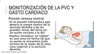 MONITORIZACIÓN DE LA PVC Y
GASTO CARDIACO
Presión venosa central
Es la presión hidrostática que
genera la sangre dentro de la
aurícula derecha o de las
grandes venas del tórax en
un punto cercano a la AD.
Implica introducir un catéter
en una vena en forma tal que
su punta se encuentra justo
encima de la unión de la vena
cava superior y la aurícula
derecha
Duke, J. (2016). Anestesia. Secretos. Elsevier.
 