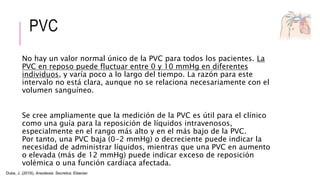 PVC
No hay un valor normal único de la PVC para todos los pacientes. La
PVC en reposo puede fluctuar entre 0 y 10 mmHg en diferentes
individuos, y varía poco a lo largo del tiempo. La razón para este
intervalo no está clara, aunque no se relaciona necesariamente con el
volumen sanguíneo.
Se cree ampliamente que la medición de la PVC es útil para el clínico
como una guía para la reposición de líquidos intravenosos,
especialmente en el rango más alto y en el más bajo de la PVC.
Por tanto, una PVC baja (0-2 mmHg) o decreciente puede indicar la
necesidad de administrar líquidos, mientras que una PVC en aumento
o elevada (más de 12 mmHg) puede indicar exceso de reposición
volémica o una función cardíaca afectada.
Duke, J. (2016). Anestesia. Secretos. Elsevier.
 