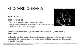 ECOCARDIOGRAFÍA
Transtorácica
Transesofágica
 Esta tiene ventajas sobre la transtorácica:
 Mejor resolución de las estructuras cardiacas del lado izquierdo
 Separación del campo quirúrgico
Valora: función valvular, contractilidad ventricular, relajación y
pericardio
Indicaciones: trombos intratorácicos, aneurismas, lesiones valvulares,
sospecha de vegetaciones, presión arterial baja cuando se desconoce
el gasto cardiaco
Pino, R. M., Bittner, E. A., Albrecht, M. A., Chitilian, H. V., Levine, W. C., Vassallo, S. A., & Massachusetts General Hospital. (2016). Handbook of Clinical Anesthesia
Procedures of the Massachusetts General Hospital. Wolters Kluwer.
 