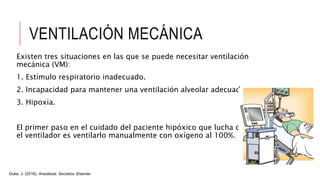 VENTILACIÓN MECÁNICA
Existen tres situaciones en las que se puede necesitar ventilación
mecánica (VM):
1. Estímulo respiratorio inadecuado.
2. Incapacidad para mantener una ventilación alveolar adecuada.
3. Hipoxia.
El primer paso en el cuidado del paciente hipóxico que lucha contra
el ventilador es ventilarlo manualmente con oxígeno al 100%.
Duke, J. (2016). Anestesia. Secretos. Elsevier.
 