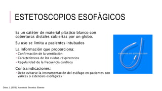 ESTETOSCOPIOS ESOFÁGICOS
Es un catéter de material plástico blanco con
coberturas distales cubiertas por un globo.
Su uso se limita a pacientes intubados
La información que proporciona:
 Confirmación de la ventilación
 Características de los ruidos respiratorios
 Regularidad de la frecuencia cardiaca
Contraindicaciones:
 Debe evitarse la instrumentación del esófago en pacientes con
varices o estenosis esofágicas
Duke, J. (2016). Anestesia. Secretos. Elsevier.
 
