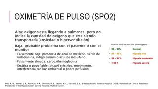 OXIMETRÍA DE PULSO (SPO2)
Alta: oxigeno esta llegando a pulmones, pero no
indica la cantidad de oxigeno que esta siendo
transportada (ansiedad o hiperventilación)
Baja: probable problema con el paciente o con el
monitor
 Falsamente baja: presencia de azul de metileno, verde de
indocianina, índigo carmín o azul de isosulfano
 Falsamente elevada: carboxihemoglobina
 Errática o poco fiable: bisturí eléctrico, movimiento,
interferencia con luz ambiental o pobre perfusión
Pino, R. M., Bittner, E. A., Albrecht, M. A., Chitilian, H. V., Levine, W. C., Vassallo, S. A., & Massachusetts General Hospital. (2016). Handbook of Clinical Anesthesia
Procedures of the Massachusetts General Hospital. Wolters Kluwer.
 