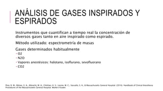 ANÁLISIS DE GASES INSPIRADOS Y
ESPIRADOS
Instrumentos que cuantifican a tiempo real la concentración de
diversos gases tanto en aire inspirado como espirado.
Método utilizado: espectrometría de masas
Gases determinados habitualmente
 O2
 N2O
 Vapores anestésicos: halotano, isoflurano, sevofluorano
 CO2
Pino, R. M., Bittner, E. A., Albrecht, M. A., Chitilian, H. V., Levine, W. C., Vassallo, S. A., & Massachusetts General Hospital. (2016). Handbook of Clinical Anesthesia
Procedures of the Massachusetts General Hospital. Wolters Kluwer.
 