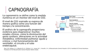 CAPNOGRAFÍA
La capnometría se define como la medida
numérica en un monitor del nivel de CO2.
El nivel de CO2 espirado se expresa de
manera gráfica como una función del
tiempo y la concentración.
El análisis de la capnografía proporciona
evidencia para diagnosticar muchos
estados clínicos, como la disminución del
gasto cardíaco; alteraciones en la actividad
metabólica; enfermedad pulmonar aguda y
crónica; y mal funcionamiento del
ventilador, el circuito y el tubo
endotraqueal.
Pino, R. M., Bittner, E. A., Albrecht, M. A., Chitilian, H. V., Levine, W. C., Vassallo, S. A., & Massachusetts General Hospital. (2016). Handbook of Clinical Anesthesia
Procedures of the Massachusetts General Hospital. Wolters Kluwer.
 