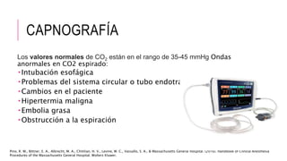 CAPNOGRAFÍA
Los valores normales de CO2 están en el rango de 35-45 mmHg Ondas
anormales en CO2 espirado:
 Intubación esofágica
 Problemas del sistema circular o tubo endotraqueal
 Cambios en el paciente
 Hipertermia maligna
 Embolia grasa
 Obstrucción a la espiración
Pino, R. M., Bittner, E. A., Albrecht, M. A., Chitilian, H. V., Levine, W. C., Vassallo, S. A., & Massachusetts General Hospital. (2016). Handbook of Clinical Anesthesia
Procedures of the Massachusetts General Hospital. Wolters Kluwer.
 