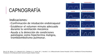 CAPNOGRAFÍA
Indicaciones:
 Confirmación de intubación endotraqueal
 Establecer el volumen minuto adecuado
durante la ventilación mecánica
 Ayuda a la detección de condiciones
patologías como hipertermia maligna,
tromboembolismo pulmonar.
Pino, R. M., Bittner, E. A., Albrecht, M. A., Chitilian, H. V., Levine, W. C., Vassallo, S. A., & Massachusetts General Hospital. (2016). Handbook of Clinical Anesthesia
Procedures of the Massachusetts General Hospital. Wolters Kluwer.
 