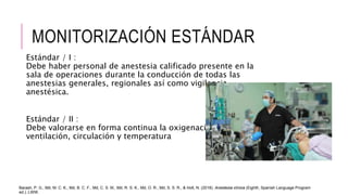 MONITORIZACIÓN ESTÁNDAR
Estándar / I :
Debe haber personal de anestesia calificado presente en la
sala de operaciones durante la conducción de todas las
anestesias generales, regionales así como vigilancia
anestésica.
Estándar / II :
Debe valorarse en forma continua la oxigenación,
ventilación, circulación y temperatura
Barash, P. G., Md, M. C. K., Md, B. C. F., Md, C. S. M., Md, R. S. K., Md, O. R., Md, S. S. R., & Holt, N. (2018). Anestesia clínica (Eighth, Spanish Language Program
ed.). LWW.
 