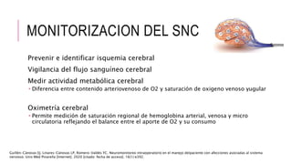 MONITORIZACION DEL SNC
Prevenir e identificar isquemia cerebral
Vigilancia del flujo sanguíneo cerebral
Medir actividad metabólica cerebral
 Diferencia entre contenido arteriovenoso de O2 y saturación de oxigeno venoso yugular
Oximetría cerebral
 Permite medición de saturación regional de hemoglobina arterial, venosa y micro
circulatoria reflejando el balance entre el aporte de O2 y su consumo
Guillén-Cánovas EJ, Linares-Cánovas LP, Romero-Valdés YC. Neuromonitoreo intraoperatorio en el manejo delpaciente con afecciones asociadas al sistema
nervioso. Univ Méd Pinareña [Internet]. 2020 [citado: fecha de acceso]; 16(1):e392.
 