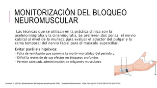 MONITORIZACIÓN DEL BLOQUEO
NEUROMUSCULAR
Las técnicas que se utilizan en la práctica clínica son la
aceleromiografía y la cinemiografía. Se prefieren dos zonas: el nervio
cubital al nivel de la muñeca para evaluar el aductor del pulgar y la
rama temporal del nervio facial para el músculo superciliar.
Evitar parálisis hipóxica:
 Falta de ventilación que aumenta la morbi-mortalidad del periodo perioperatorio
 Difícil la reversión de sus efectos en bloqueos profundos
 Permite adecuada administración de relajantes musculares
Guerrier, G. (2019). Monitorizacion del bloqueo neuromuscular. EMC - Anestesia-Reanimación,. https://doi.org/10.1016/S1280-4703(19)41975-0.
 