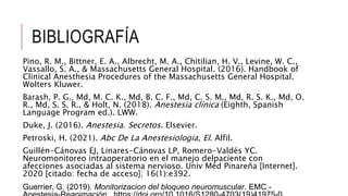 BIBLIOGRAFÍA
Pino, R. M., Bittner, E. A., Albrecht, M. A., Chitilian, H. V., Levine, W. C.,
Vassallo, S. A., & Massachusetts General Hospital. (2016). Handbook of
Clinical Anesthesia Procedures of the Massachusetts General Hospital.
Wolters Kluwer.
Barash, P. G., Md, M. C. K., Md, B. C. F., Md, C. S. M., Md, R. S. K., Md, O.
R., Md, S. S. R., & Holt, N. (2018). Anestesia clínica (Eighth, Spanish
Language Program ed.). LWW.
Duke, J. (2016). Anestesia. Secretos. Elsevier.
Petroski, H. (2021). Abc De La Anestesiologia, El. Alfil.
Guillén-Cánovas EJ, Linares-Cánovas LP, Romero-Valdés YC.
Neuromonitoreo intraoperatorio en el manejo delpaciente con
afecciones asociadas al sistema nervioso. Univ Méd Pinareña [Internet].
2020 [citado: fecha de acceso]; 16(1):e392.
Guerrier, G. (2019). Monitorizacion del bloqueo neuromuscular. EMC -
 