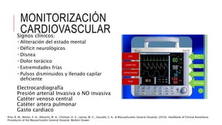 MONITORIZACIÓN
CARDIOVASCULAR
Signos clínicos:
 Aliteración del estado mental
 Déficit neurológicos
 Disnea
 Dolor torácico
 Extremidades frías
 Pulsos disminuidos y llenado capilar
deficiente
Electrocardiografía
Presión arterial Invasiva o NO invasiva
Catéter venoso central
Catéter artera pulmonar
Gasto cardiaco
Pino, R. M., Bittner, E. A., Albrecht, M. A., Chitilian, H. V., Levine, W. C., Vassallo, S. A., & Massachusetts General Hospital. (2016). Handbook of Clinical Anesthesia
Procedures of the Massachusetts General Hospital. Wolters Kluwer.
 