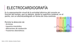 ELECTROCARDIOGRAFÍA
Es la representación visual de la actividad eléctrica del corazón en
función del tiempo, que se obtiene, desde la superficie corporal, en el
pecho, con un electrocardiógrafo en forma de cinta continua.
Permite la detección de:
 Arritmias
 Isquemia miocárdica
 Alteraciones de conducción
 Trastornos electrolíticos
Duke, J. (2016). Anestesia. Secretos. Elsevier.
 