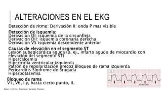 ALTERACIONES EN EL EKG
Detección de ritmo: Derivación II: onda P mas visible
Detección de isquemia:
Derivación DI: isquemia de la circunfleja
Derivación DII: isquemia coronaria derecha
Derivación V5 isquemia descendente anterior
Causas de elevación en el segmento ST
Lesión subepicárdica aguda (p. ej., infarto agudo de miocardio con
elevación del segmento ST)
Hipercalcemia
Hipertrofia ventricular izquierda
Patrón de repolarización precoz Bloqueo de rama izquierda
Pericarditis Síndrome de Brugada
Hiperpotasemia
Bloqueo de rama
V1, V6, I y, hasta cierto punto, II.
Duke, J. (2016). Anestesia. Secretos. Elsevier.
 