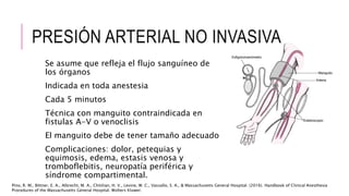 PRESIÓN ARTERIAL NO INVASIVA
Se asume que refleja el flujo sanguíneo de
los órganos
Indicada en toda anestesia
Cada 5 minutos
Técnica con manguito contraindicada en
fistulas A-V o venoclisis
El manguito debe de tener tamaño adecuado
Complicaciones: dolor, petequias y
equimosis, edema, estasis venosa y
tromboflebitis, neuropatía periférica y
síndrome compartimental.
Pino, R. M., Bittner, E. A., Albrecht, M. A., Chitilian, H. V., Levine, W. C., Vassallo, S. A., & Massachusetts General Hospital. (2016). Handbook of Clinical Anesthesia
Procedures of the Massachusetts General Hospital. Wolters Kluwer.
 