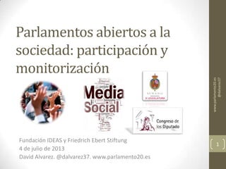 Parlamentos abiertos a la
sociedad: participación y
monitorización
Fundación IDEAS y Friedrich Ebert Stiftung
4 de julio de 2013
David Alvarez. @dalvarez37. www.parlamento20.es
1
www.parlamento20.es
@dalvarez37
 