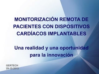 MONITORIZACIÓN REMOTA DE
PACIENTES CON DISPOSITIVOS
CARDÍACOS IMPLANTABLES
Una realidad y una oportunidad
para la innovación
GERTECH
29-10-2013

 