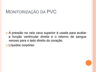 MONITORIZAÇÃO DA PVC
 A pressão na veia cava superior é usada para avaliar
a função ventricular direita e o retorno de sangue
venoso para o lado direito do coração.
 Líquidos corpóreo
 