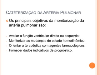 CATETERIZAÇÃO DA ARTÉRIA PULMONAR
 Os principais objetivos da monitorização da
artéria pulmonar são:
- Avaliar a função ventricular direita ou esquerda;
- Monitorizar as mudanças do estado hemodinâmico;
- Orientar a terapêutica com agentes farmacológicos;
- Fornecer dados indicativos de prognóstico.
 
