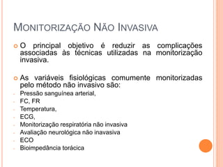 MONITORIZAÇÃO NÃO INVASIVA
 O principal objetivo é reduzir as complicações
associadas às técnicas utilizadas na monitorização
invasiva.
 As variáveis fisiológicas comumente monitorizadas
pelo método não invasivo são:
- Pressão sanguínea arterial,
- FC, FR
- Temperatura,
- ECG,
- Monitorização respiratória não invasiva
- Avaliação neurológica não inavasiva
- ECO
- Bioimpedância torácica
 