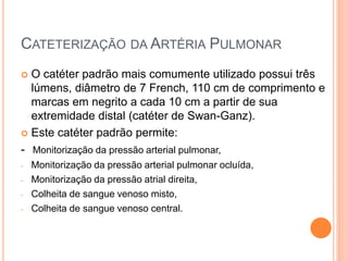 CATETERIZAÇÃO DA ARTÉRIA PULMONAR
 O catéter padrão mais comumente utilizado possui três
lúmens, diâmetro de 7 French, 110 cm de comprimento e
marcas em negrito a cada 10 cm a partir de sua
extremidade distal (catéter de Swan-Ganz).
 Este catéter padrão permite:
- Monitorização da pressão arterial pulmonar,
- Monitorização da pressão arterial pulmonar ocluída,
- Monitorização da pressão atrial direita,
- Colheita de sangue venoso misto,
- Colheita de sangue venoso central.
 