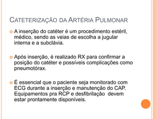 CATETERIZAÇÃO DA ARTÉRIA PULMONAR
 A inserção do catéter é um procedimento estéril,
médico, sendo as veias de escolha a jugular
interna e a subclávia.
 Após inserção, é realizado RX para confirmar a
posição do catéter e possíveis complicações como
pneumotórax.
 É essencial que o paciente seja monitorado com
ECG durante a inserção e manutenção do CAP.
Equipamentos pra RCP e desfibrilação devem
estar prontamente disponíveis.
 