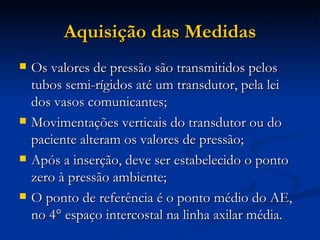 Aquisição das Medidas Os valores de pressão são transmitidos pelos tubos semi-rígidos até um transdutor, pela lei dos vasos comunicantes; Movimentações verticais do transdutor ou do paciente alteram os valores de pressão; Após a inserção, deve ser estabelecido o ponto zero à pressão ambiente; O ponto de referência é o ponto médio do AE, no 4° espaço intercostal na linha axilar média. 