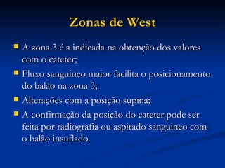 Zonas de West A zona 3 é a indicada na obtenção dos valores com o cateter; Fluxo sanguineo maior facilita o posicionamento do balão na zona 3; Alterações com a posição supina; A confirmação da posição do cateter pode ser feita por radiografia ou aspirado sanguineo com o balão insuflado. 