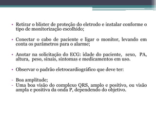 • Retirar o blister de proteção do eletrodo e instalar conforme o
tipo de monitorização escolhido;
• Conectar o cabo de paciente e ligar o monitor, levando em
conta os parâmetros para o alarme;
• Anotar na solicitação do ECG: idade do paciente, sexo, PA,
altura, peso, sinais, sintomas e medicamentos em uso.
• Observar o padrão eletrocardiográfico que deve ter:
- Boa amplitude;
- Uma boa visão do complexo QRS, amplo e positivo, ou visão
ampla e positiva da onda P, dependendo do objetivo.
 