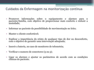 Cuidados da Enfermagem na monitorização contínua
• Promover informações sobre o equipamento e alarmes para o
paciente/família, com objetivo de proporcionar mais conforto e reduzir a
ansiedade;
• Informar ao paciente da possibilidade de movimentação no leito;
• Manter o cliente confortável;
• Explicar a importância do relato de qualquer tipo de dor ou desconforto,
com o objetivo de garantir uma intervenção adequada;
• Inserir a bateria, no caso de monitores de telemetria;
• Verificar o numero de conectores (3 ou 5);
• Ligar os alarmes e ajustar os parâmetros de acordo com as condições
clínicas do paciente.
 
