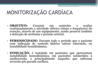 MONITORIZAÇÃO CARDÍACA
• OBJETIVO: Consiste em controlar e avaliar
continuadamente a atividade elétrica (ritmo e frequência) do
coração, através de um equipamento, sendo possível também
a detecção de arritmias e pressão arterial.
• PERIODICIDADE: Durante todo o período que o paciente
com indicação de controle hídrico estiver internado, ou
instabilidade hemidinâmica.
• INDICAÇÃO: é instalada em pacientes que apresentam
instabilidade hemodinâmica, em pacientes submetidos à
cardioversão, e principalmente naqueles que sofreram
reversão pós parada cardíaca.
 