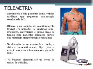 TELEMETRIA
• Desenvolvido para pacientes com arritmias
cardíacas que requerem monitoração
contínua de ECG;
• Oferece uma solução de monitoramento
flexível em unidades de cuidados semi-
intensivos, enfermarias e outras áreas de
terapia para pacientes cardíacos móveis
que requerem monitoramento constante;
• Na detecção de um evento de arritmia, o
sistema automaticamente liga para a
estação receptora e transmite o registro do
ECG.
• As baterias oferecem até 96 horas de
tempo de trabalho.
 