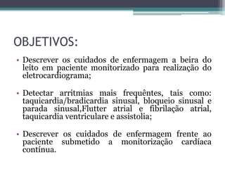 OBJETIVOS:
• Descrever os cuidados de enfermagem a beira do
leito em paciente monitorizado para realização do
eletrocardiograma;
• Detectar arritmias mais frequêntes, tais como:
taquicardia/bradicardia sinusal, bloqueio sinusal e
parada sinusal,Flutter atrial e fibrilação atrial,
taquicardia ventriculare e assistolia;
• Descrever os cuidados de enfermagem frente ao
paciente submetido a monitorização cardíaca
contínua.
 