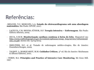 Referências:
-MELCON, T.C; MOSCATO, L.A. Estudo do eletrocardiograma sob uma abordagem
matemática. São Paulo: EPUSP, 2007.
- LACELVA, C.R; MOURA JÚNIOR, D.F. Terapia intensiva – Enfermagem. São Paulo:
Editora Atheneu, 2009.
- SILVA, E.M.M. Monitorização cardíaca contínua à beira do leito. Disponível em:
http://www.walfredogurgel.rn.gov.br/content/aplicacao/sesap_hwg/servico/74%20monit
oriz..[1].pdf. Acesso em: 13/04/2013.
- SMELTZER, S.C; et al. Tratado de enfermagem médico-cirugica. Rio de Janeiro:
Guanabara Koogan, 2009.
- TALBOT, L; MARQUARDT, M.M. Cuidados Críticos. 3º ed. Rio de Janeiro: Reichmann
& Affonso Editores, 2001.
- TOBIN, M.J. Principles and Practice of Intensive Care Monitoring. Mc Graw Hill.
1997.
 