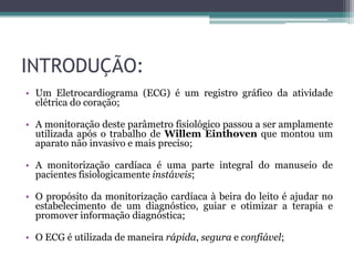 INTRODUÇÃO:
• Um Eletrocardiograma (ECG) é um registro gráfico da atividade
elétrica do coração;
• A monitoração deste parâmetro fisiológico passou a ser amplamente
utilizada após o trabalho de Willem Einthoven que montou um
aparato não invasivo e mais preciso;
• A monitorização cardíaca é uma parte integral do manuseio de
pacientes fisiologicamente instáveis;
• O propósito da monitorização cardíaca à beira do leito é ajudar no
estabelecimento de um diagnóstico, guiar e otimizar a terapia e
promover informação diagnóstica;
• O ECG é utilizada de maneira rápida, segura e confiável;
 
