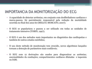 IMPORTANCIA DA MONITORIZAÇÃO DO ECG
• A capacidade de detectar arritmias, em conjunto com desfibriladores cardíacos e
marca-passos, foi parcialmente responsável pela redução da mortalidade
ocorrida no final dos anos 60 (MELCO; MOSCATO, 2007);
• O ECG se popularizou e passou a ser utilizado em todas as unidades de
tratamento intensivo (TOBIN, 1997);
• O ECG é um dos métodos mais importantes no diagnóstico das cardiopatias e
também de outros estados mórbidos;
• O uso deste método de monitoração tem crescido, novos algoritmos lançados
tornam a detecção de parâmetros mais confiáveis;
• O ECG com 12 derivações são usados para diagnosticar as arritmias;
anormalidades da conduções; compartimentos cardíacos dilatadas e isquemia
ou IAM;
 