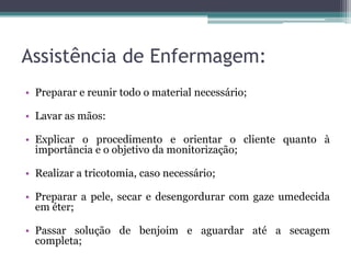 Assistência de Enfermagem:
• Preparar e reunir todo o material necessário;
• Lavar as mãos:
• Explicar o procedimento e orientar o cliente quanto à
importância e o objetivo da monitorização;
• Realizar a tricotomia, caso necessário;
• Preparar a pele, secar e desengordurar com gaze umedecida
em éter;
• Passar solução de benjoim e aguardar até a secagem
completa;
 