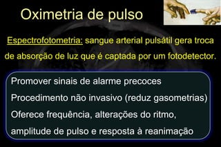 Oximetria de pulso
Espectrofotometria: sangue arterial pulsátil gera troca
de absorção de luz que é captada por um fotodetector.

 Promover sinais de alarme precoces
 Procedimento não invasivo (reduz gasometrias)
 Oferece frequência, alterações do ritmo,
 amplitude de pulso e resposta à reanimação
 