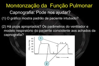 Monitorização da Função Pulmonar
     Capnografia: Pode nos ajudar?
(1) O gráfico mostra padrão de paciente intubado?

(2) Há picos apropriados? Os parâmetros do ventilador e
  modelo respiratório do paciente consistente aos achados da
  capnografia?
                        1




                            2
 