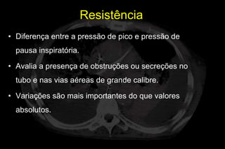 Resistência
• Diferença entre a pressão de pico e pressão de
  pausa inspiratória.

• Avalia a presença de obstruções ou secreções no
  tubo e nas vias aéreas de grande calibre.

• Variações são mais importantes do que valores
  absolutos.
 