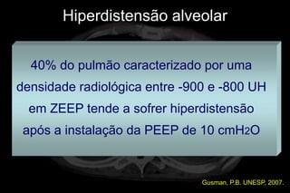 Hiperdistensão alveolar


  40% do pulmão caracterizado por uma
densidade radiológica entre -900 e -800 UH
  em ZEEP tende a sofrer hiperdistensão
 após a instalação da PEEP de 10 cmH2O


                               Gusman, P.B. UNESP, 2007.
 
