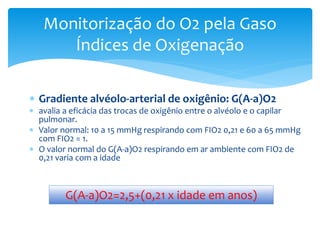  Gradiente alvéolo-arterial de oxigênio: G(A-a)O2
 avalia a eficácia das trocas de oxigênio entre o alvéolo e o capilar
pulmonar.
 Valor normal: 10 a 15 mmHg respirando com FIO2 0,21 e 60 a 65 mmHg
com FIO2 = 1.
 O valor normal do G(A-a)O2 respirando em ar ambiente com FIO2 de
0,21 varia com a idade
Monitorização do O2 pela Gaso
Índices de Oxigenação
G(A-a)O2=2,5+(0,21 x idade em anos)
 
