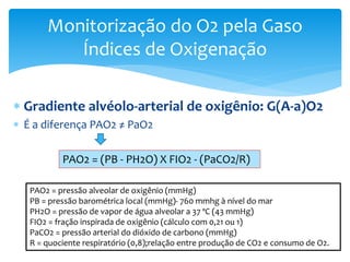 Gradiente alvéolo-arterial de oxigênio: G(A-a)O2
 É a diferença PAO2 ≠ PaO2
Monitorização do O2 pela Gaso
Índices de Oxigenação
PAO2 = (PB - PH2O) X FIO2 - (PaCO2/R)
PAO2 = pressão alveolar de oxigênio (mmHg)
PB = pressão barométrica local (mmHg)- 760 mmhg à nível do mar
PH2O = pressão de vapor de água alveolar a 37 ºC (43 mmHg)
FIO2 = fração inspirada de oxigênio (cálculo com 0,21 ou 1)
PaCO2 = pressão arterial do dióxido de carbono (mmHg)
R = quociente respiratório (0,8);relação entre produção de CO2 e consumo de O2.
 