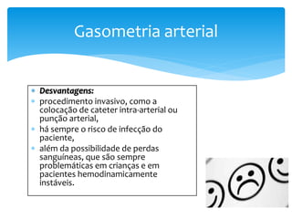  Desvantagens:
 procedimento invasivo, como a
colocação de cateter intra-arterial ou
punção arterial,
 há sempre o risco de infecção do
paciente,
 além da possibilidade de perdas
sanguíneas, que são sempre
problemáticas em crianças e em
pacientes hemodinamicamente
instáveis.
Gasometria arterial
 