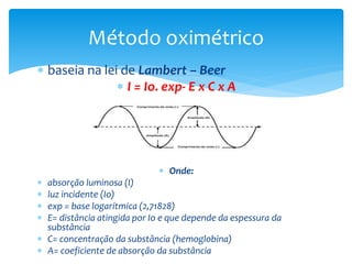  baseia na lei de Lambert – Beer
 I = Io. exp- E x C x A
 Onde:
 absorção luminosa (I)
 luz incidente (Io)
 exp = base logarítmica (2,71828)
 E= distância atingida por Io e que depende da espessura da
substância
 C= concentração da substância (hemoglobina)
 A= coeficiente de absorção da substância
Método oximétrico
 