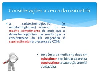  a carboxihemoglobina (e
metahemoglobina) absorve luz no
mesmo comprimento de onda que a
desoxihemoglobina, de modo que a
concentração da Hb oxigenada é
superestimada na presença de COHb
Considerações a cerca da oximetria
• tendência da medida no dedo em
subestimar e no lóbulo da orelha
superestimar a saturação arterial
verdadeira
 