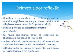  identifica a quantidade de oxihemoglobina e
desoxihemoglobina no sangue venoso misto( tem
relação com o consumo de O2 pelos tecidos).
 Utiliza o principio da espectrofotometria
por reflexão.
 há muita semelhança entre os espectros de
absorção e de reflexão da HbO2 e Hb
 ambas refletindo similarmente a luz infravermelha e
a HbO2 refletindo mais a luz vermelha do que a Hb
 reflexão poder ser usada em pacientes com baixa
perfusão tecidual e em hipotermia
Oximetria por reflexão
 